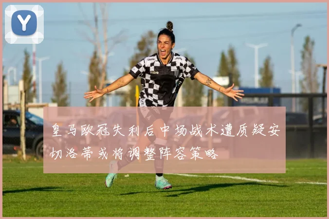 皇马欧冠失利后中场战术遭质疑安切洛蒂或将调整阵容策略