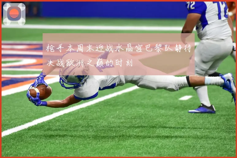 枪手本周末迎战水晶宫巴黎队静待决战欧洲之巅的时刻