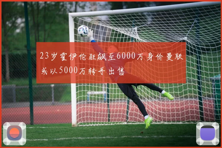 23岁霍伊伦狂飙至6000万身价曼联或以5000万转手出售