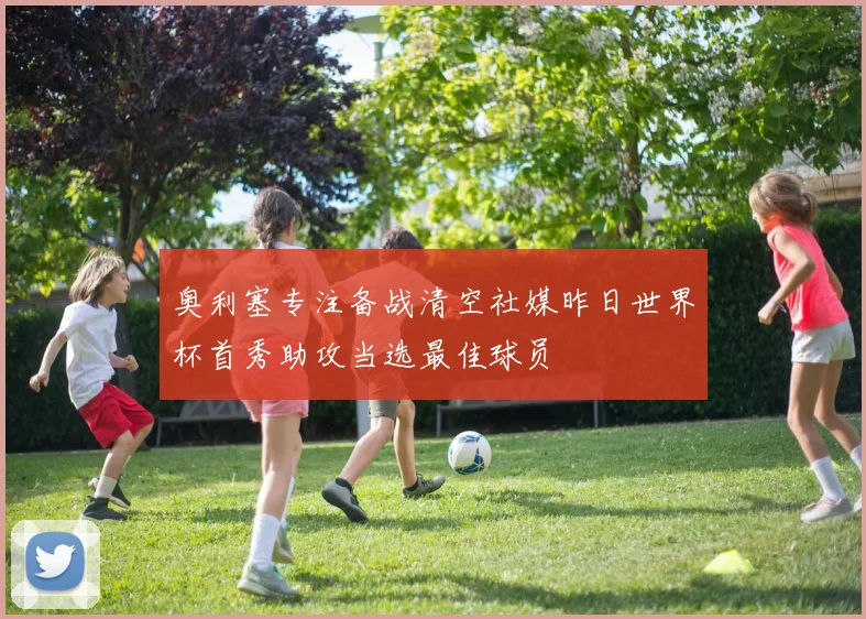 奥利塞专注备战清空社媒昨日世界杯首秀助攻当选最佳球员