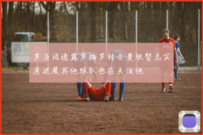 罗马诺透露罗梅罗转会曼联暂无实质进展其他球队也在关注他