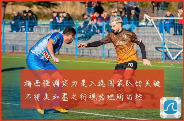 梅西强调实力是入选国家队的关键不将美加墨之行视为理所当然
