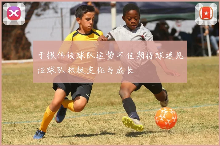 于根伟谈球队运势不佳期待球迷见证球队积极变化与成长