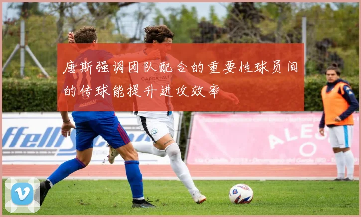 唐斯强调团队配合的重要性球员间的传球能提升进攻效率