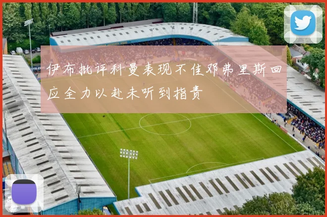伊布批评科曼表现不佳邓弗里斯回应全力以赴未听到指责