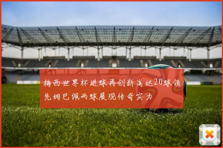 梅西世界杯进球再创新高达20球领先姆巴佩两球展现传奇实力