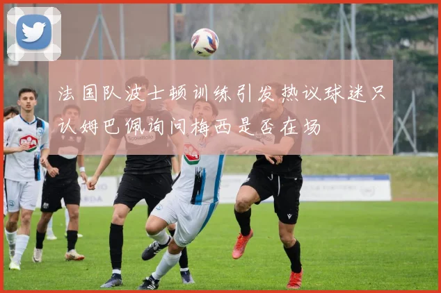 法国队波士顿训练引发热议球迷只认姆巴佩询问梅西是否在场