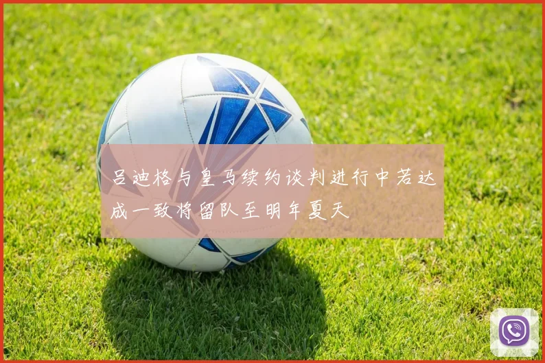 吕迪格与皇马续约谈判进行中若达成一致将留队至明年夏天