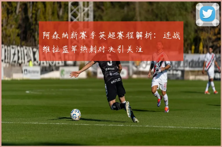 阿森纳新赛季英超赛程解析：连战维拉蓝军热刺对决引关注