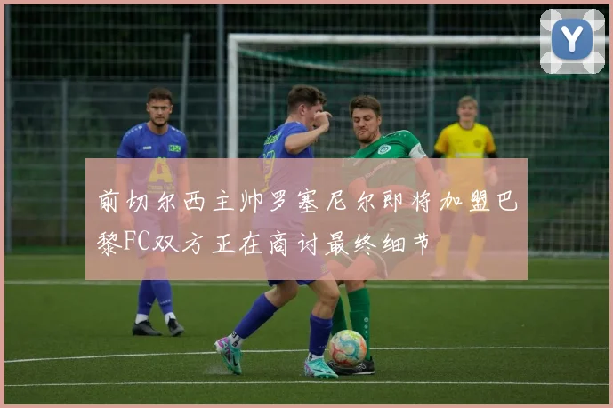前切尔西主帅罗塞尼尔即将加盟巴黎FC双方正在商讨最终细节