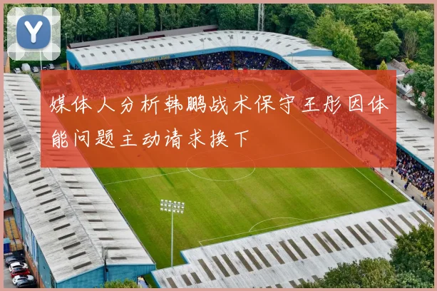 媒体人分析韩鹏战术保守王彤因体能问题主动请求换下