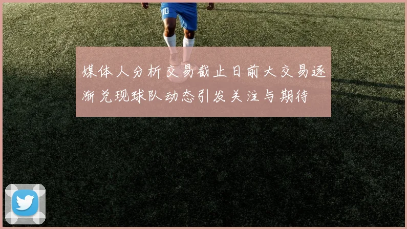 媒体人分析交易截止日前大交易逐渐兑现球队动态引发关注与期待