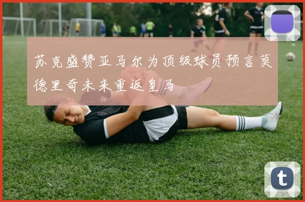 苏克盛赞亚马尔为顶级球员预言莫德里奇未来重返皇马
